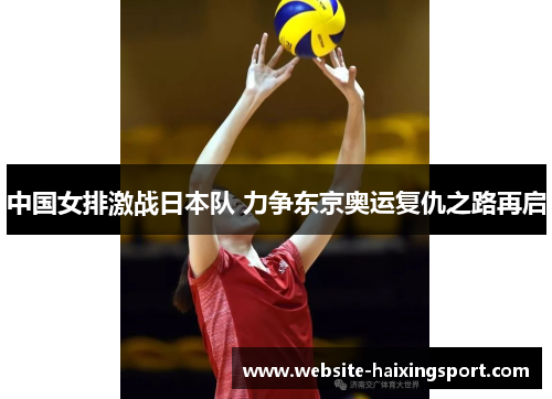 中国女排激战日本队 力争东京奥运复仇之路再启