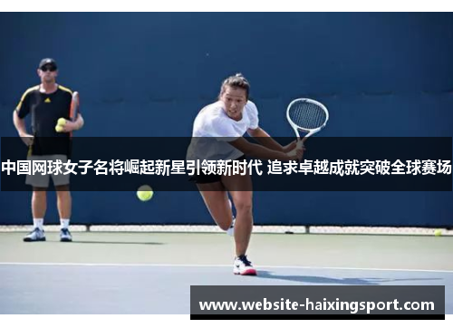 中国网球女子名将崛起新星引领新时代 追求卓越成就突破全球赛场
