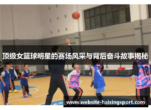 顶级女篮球明星的赛场风采与背后奋斗故事揭秘